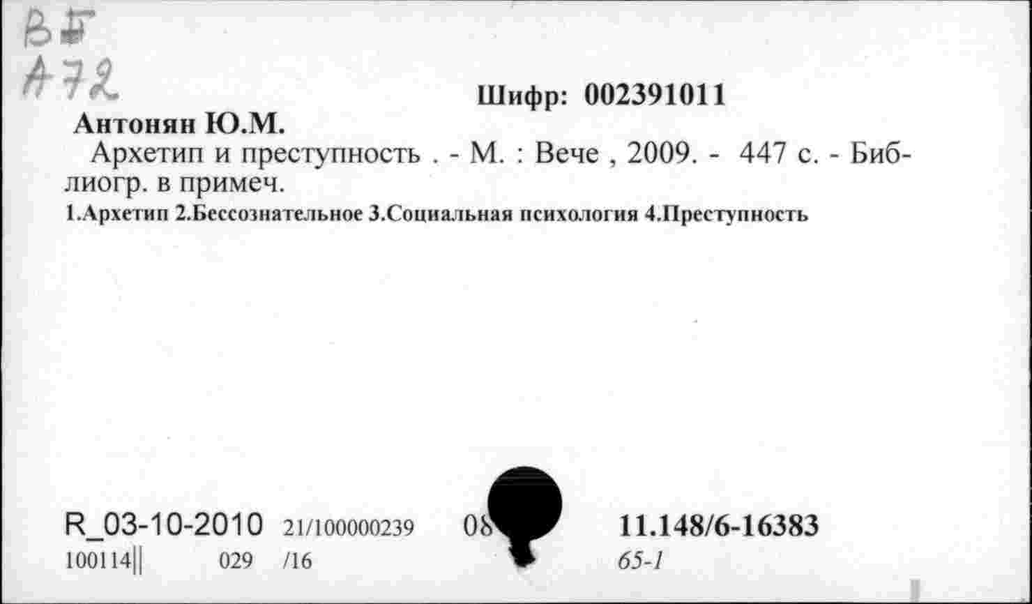 ﻿
А-и Антонян Ю.М.	Шифр: 002391011
Архетип и преступность . - М. : Вече , 2009. - 447 с. - Биб-лиогр. в примем.
1.Архетип 2.Бессознательное З.Социальная психология 4.Преступность
^03-10-2010 21/100000239
100114||	029 /16
11.148/6-16383
65-1